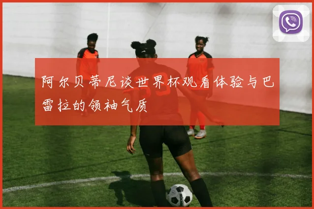 阿尔贝蒂尼谈世界杯观看体验与巴雷拉的领袖气质
