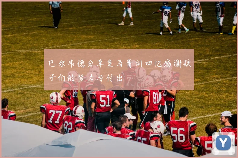 巴尔韦德分享皇马青训回忆感谢孩子们的努力与付出