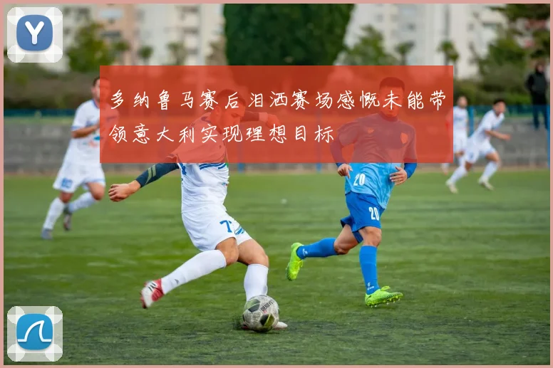 多纳鲁马赛后泪洒赛场感慨未能带领意大利实现理想目标