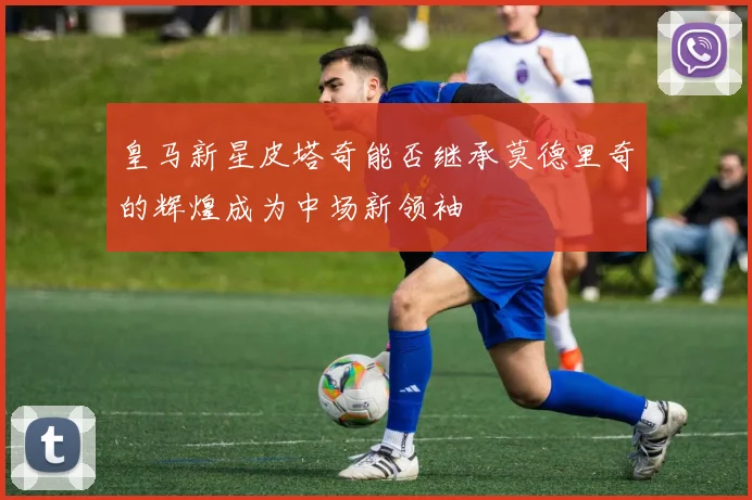 皇马新星皮塔奇能否继承莫德里奇的辉煌成为中场新领袖