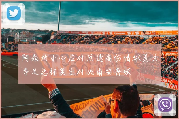 阿森纳小心应对厄德高伤情球员力争足总杯复出对决南安普顿