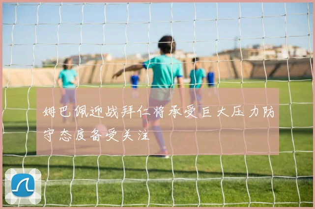姆巴佩迎战拜仁将承受巨大压力防守态度备受关注