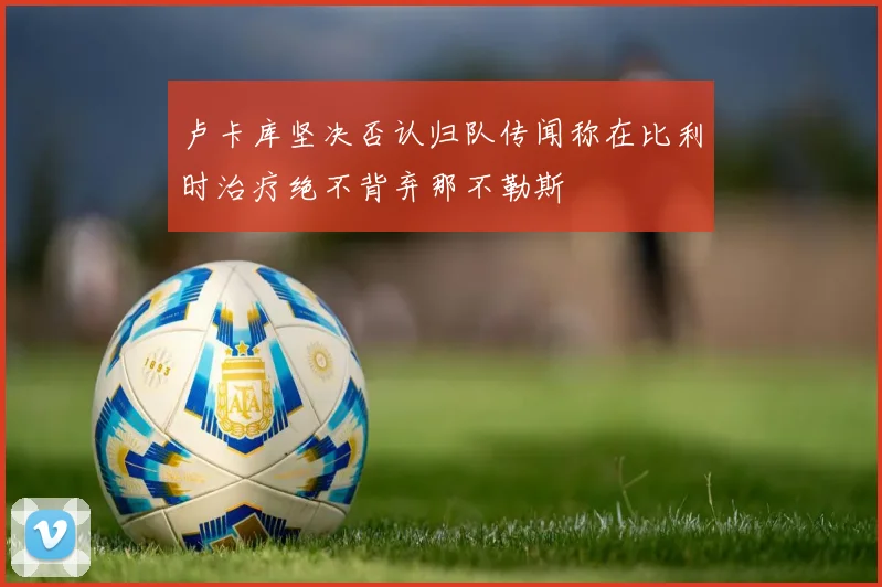 卢卡库坚决否认归队传闻称在比利时治疗绝不背弃那不勒斯