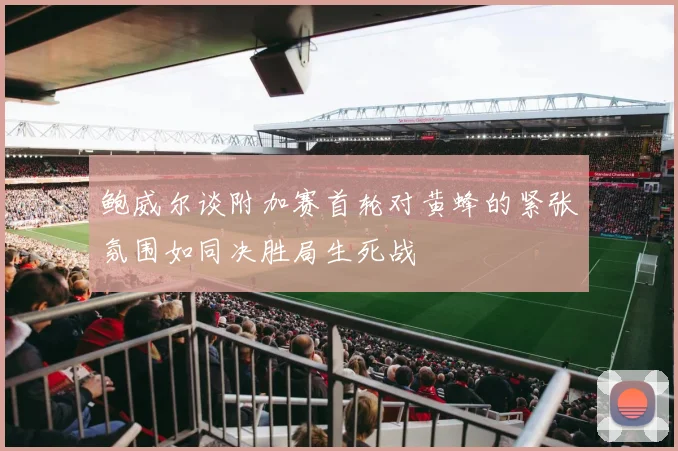 鲍威尔谈附加赛首轮对黄蜂的紧张氛围如同决胜局生死战