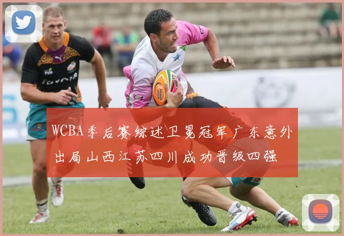 WCBA季后赛综述卫冕冠军广东意外出局山西江苏四川成功晋级四强