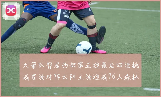 火箭队暂居西部第五迎最后四场挑战客场对阵太阳主场迎战76人森林狼与灰熊