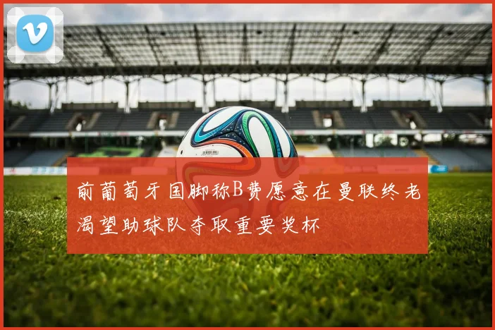 前葡萄牙国脚称B费愿意在曼联终老渴望助球队夺取重要奖杯