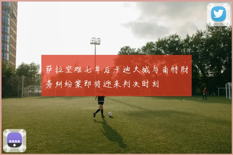 萨拉空难七年后卡迪夫城与南特财务纠纷案即将迎来判决时刻