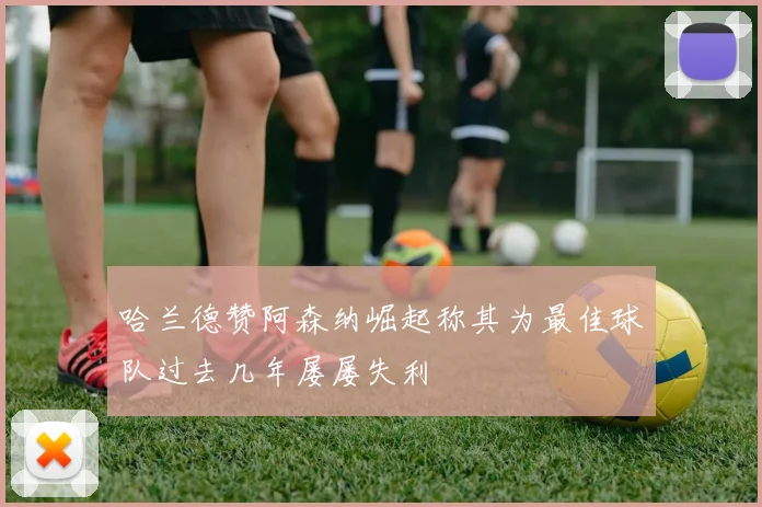 哈兰德赞阿森纳崛起称其为最佳球队过去几年屡屡失利
