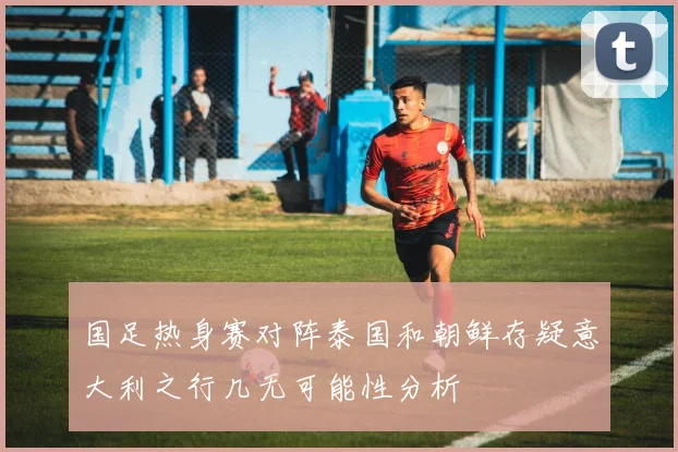 国足热身赛对阵泰国和朝鲜存疑意大利之行几无可能性分析