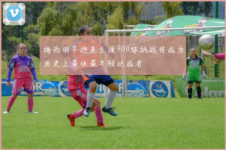 梅西明早迎来生涯900球挑战将成为历史上最快最年轻达成者