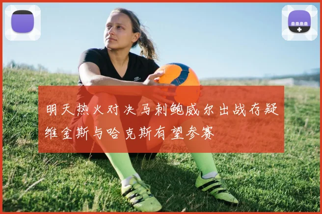 明天热火对决马刺鲍威尔出战存疑维金斯与哈克斯有望参赛