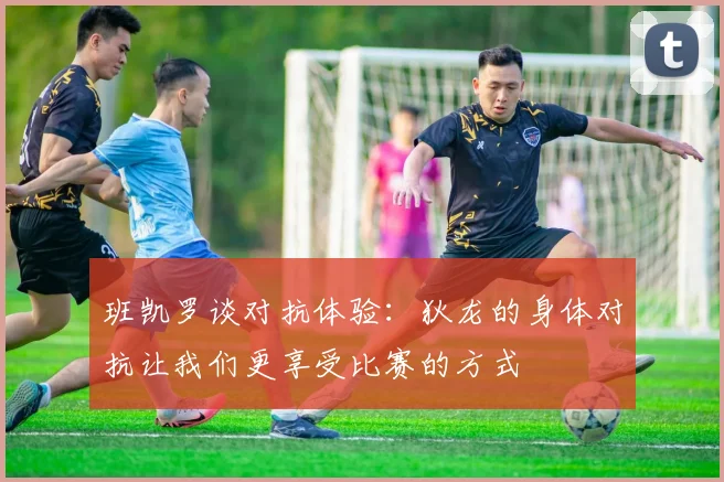 班凯罗谈对抗体验：狄龙的身体对抗让我们更享受比赛的方式