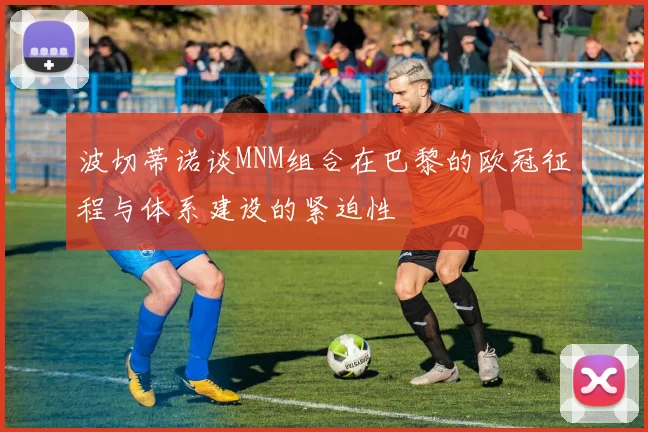 波切蒂诺谈MNM组合在巴黎的欧冠征程与体系建设的紧迫性