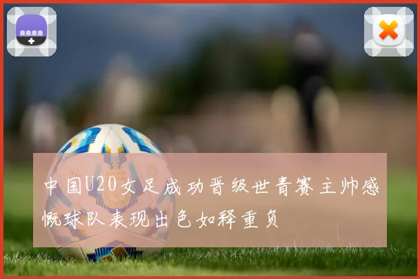 中国U20女足成功晋级世青赛主帅感慨球队表现出色如释重负