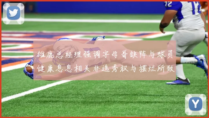 雄鹿总经理强调字母哥缺阵与球员健康息息相关非选秀权与摆烂所致