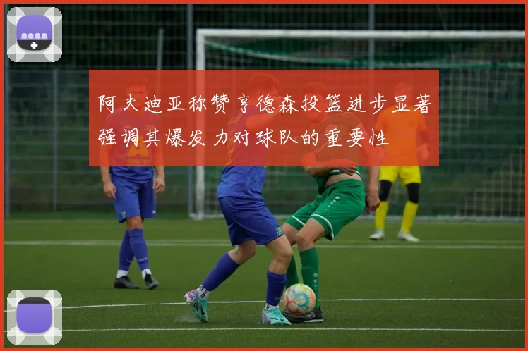 阿夫迪亚称赞亨德森投篮进步显著强调其爆发力对球队的重要性