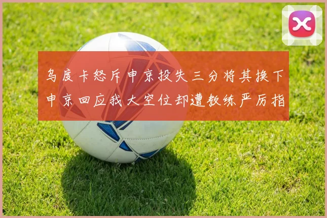 乌度卡怒斥申京投失三分将其换下申京回应我大空位却遭教练严厉指责