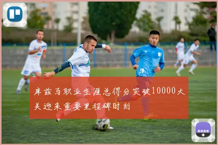 库兹马职业生涯总得分突破10000大关迎来重要里程碑时刻