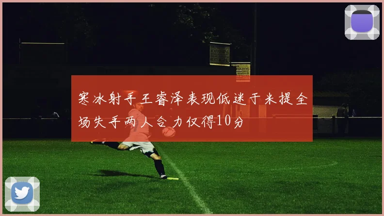 寒冰射手王睿泽表现低迷于米提全场失手两人合力仅得10分