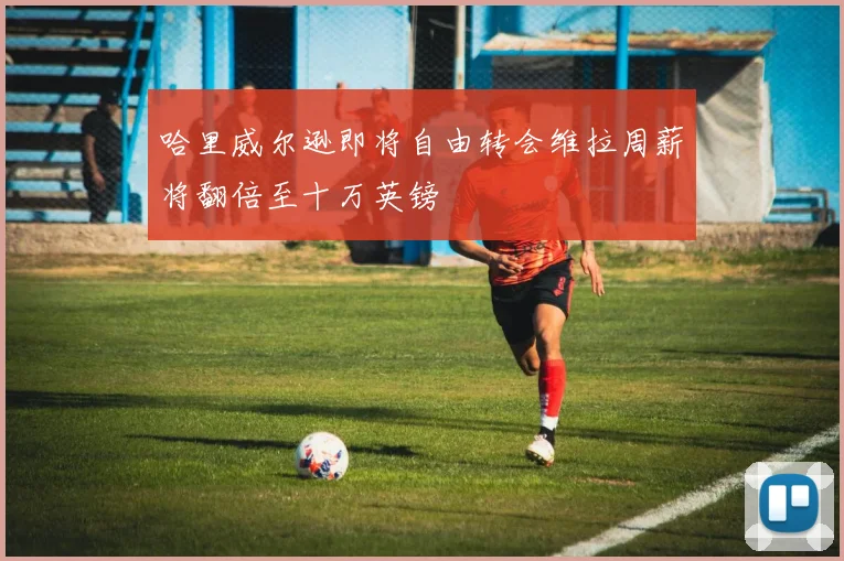 哈里威尔逊即将自由转会维拉周薪将翻倍至十万英镑
