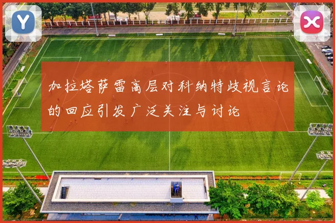 加拉塔萨雷高层对科纳特歧视言论的回应引发广泛关注与讨论