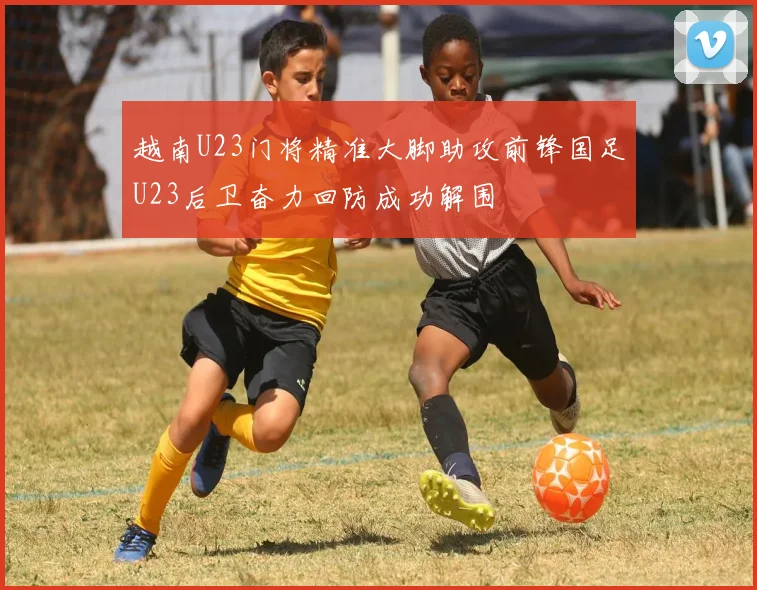越南U23门将精准大脚助攻前锋国足U23后卫奋力回防成功解围