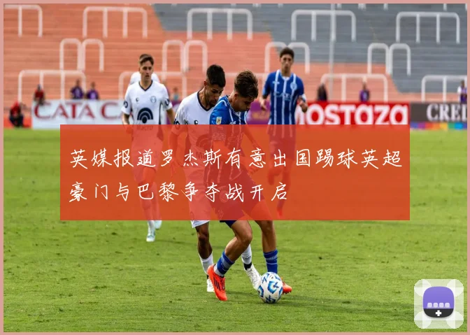 英媒报道罗杰斯有意出国踢球英超豪门与巴黎争夺战开启