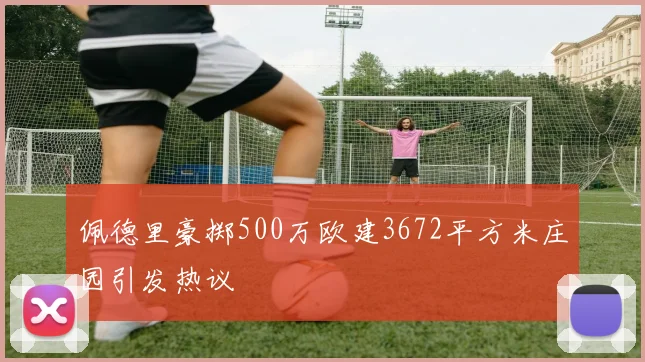 佩德里豪掷500万欧建3672平方米庄园引发热议