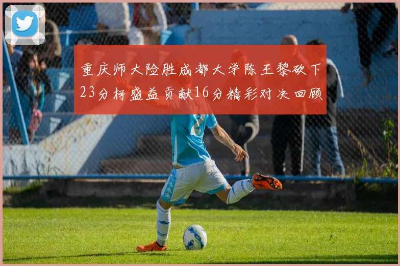 重庆师大险胜成都大学陈王黎砍下23分柯盛益贡献16分精彩对决回顾