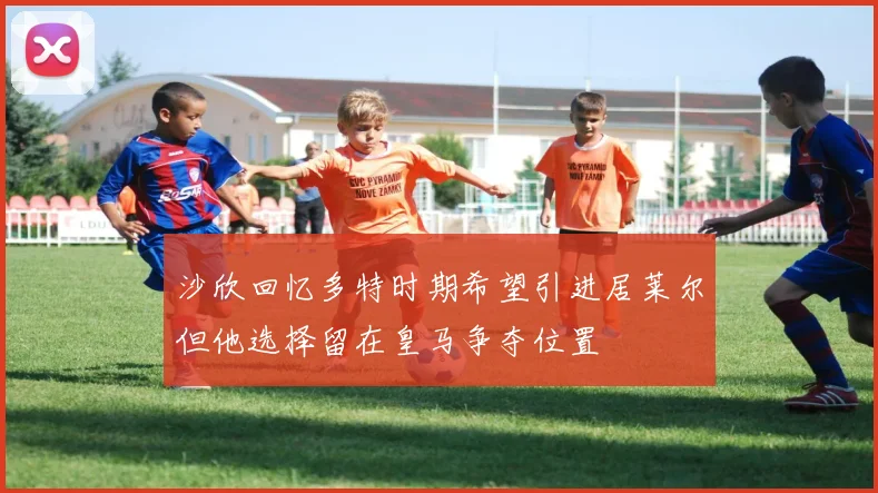 沙欣回忆多特时期希望引进居莱尔但他选择留在皇马争夺位置