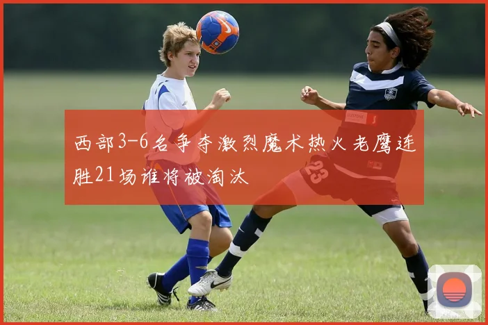 西部3-6名争夺激烈魔术热火老鹰连胜21场谁将被淘汰