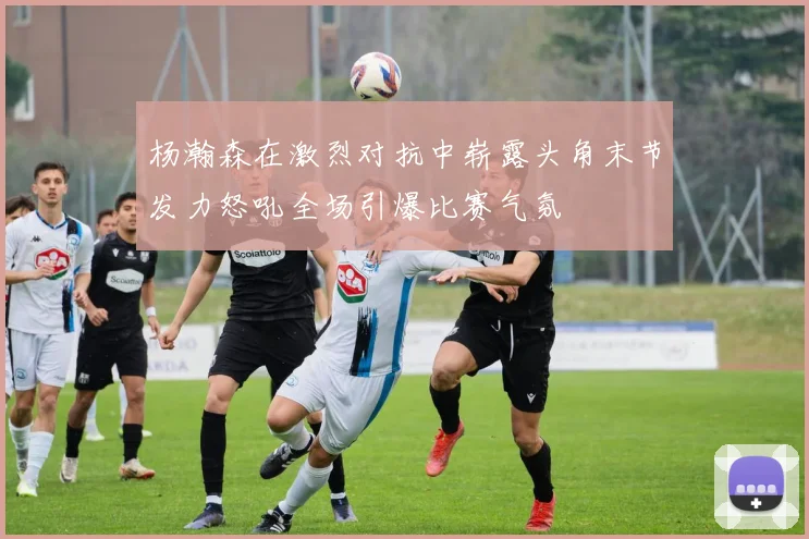 杨瀚森在激烈对抗中崭露头角末节发力怒吼全场引爆比赛气氛