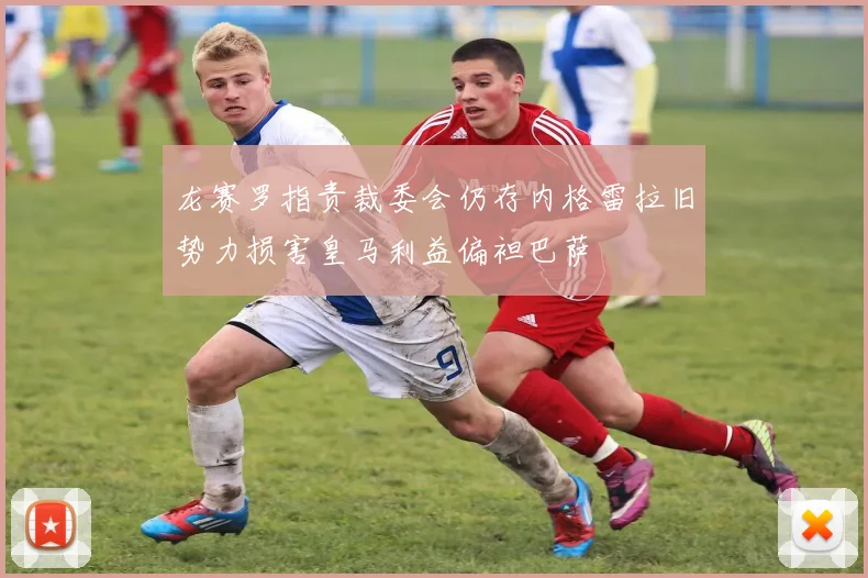 龙赛罗指责裁委会仍存内格雷拉旧势力损害皇马利益偏袒巴萨