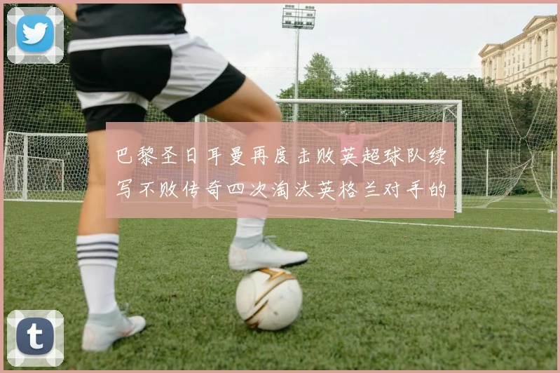 巴黎圣日耳曼再度击败英超球队续写不败传奇四次淘汰英格兰对手的背后故事