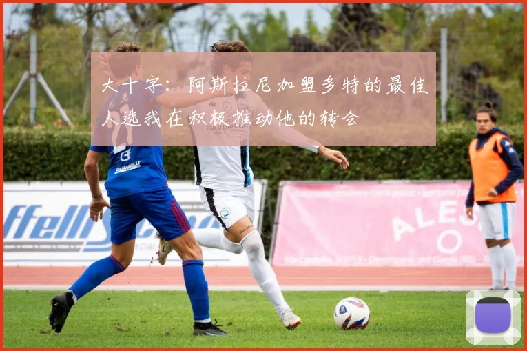 大十字：阿斯拉尼加盟多特的最佳人选我在积极推动他的转会