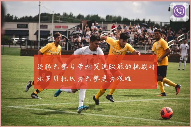 逆转巴黎与带科莫进欧冠的挑战对比罗贝托认为巴黎更为艰难