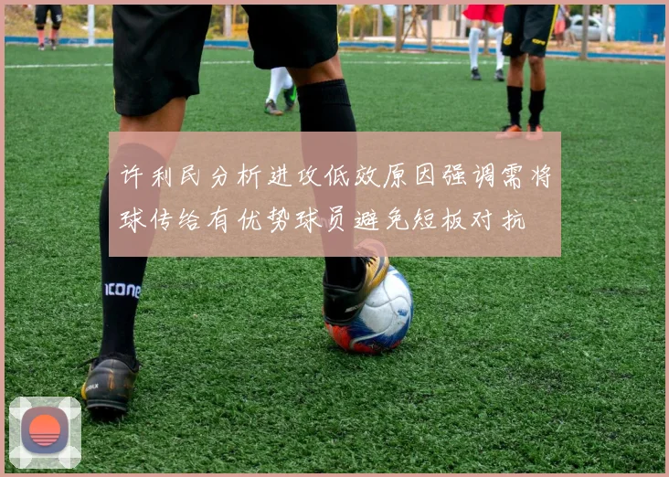 许利民分析进攻低效原因强调需将球传给有优势球员避免短板对抗