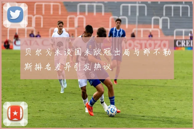 贝尔戈米谈国米欧冠出局与那不勒斯排名差异引发热议