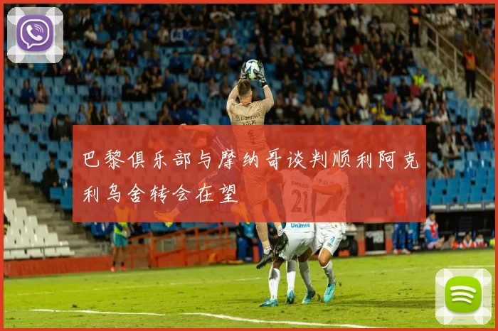 巴黎俱乐部与摩纳哥谈判顺利阿克利乌舍转会在望